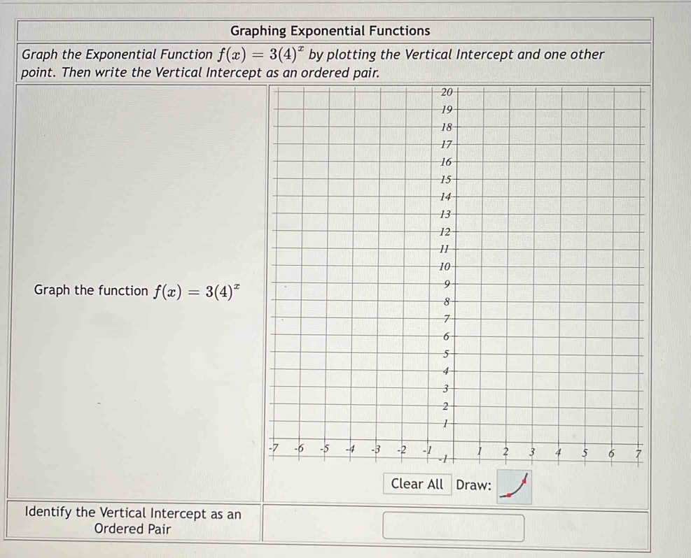 Graphing Exponential Functions 
Graph the Exponential Function f(x)=3(4)^x by plotting the Vertical Intercept and one other 
point. Then write the Vertical Interce 
Graph the function f(x)=3(4)^x
Clear All Draw: 
Identify the Vertical Intercept as an 
Ordered Pair