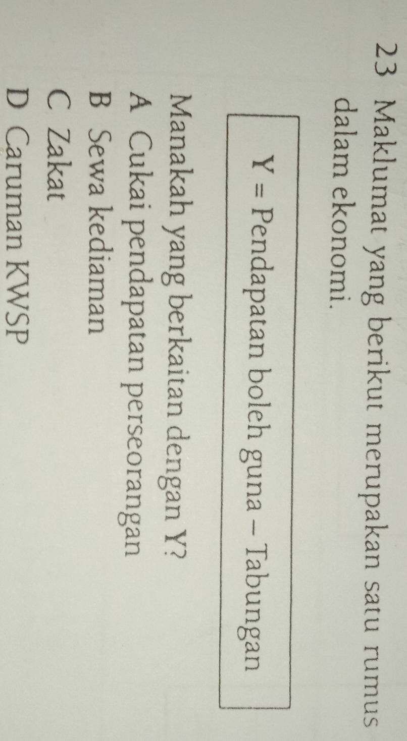 Maklumat yang berikut merupakan satu rumus
dalam ekonomi.
Y= Pendapatan boleh guna - Tabungan
Manakah yang berkaitan dengan Y?
A Cukai pendapatan perseorangan
B Sewa kediaman
C Zakat
D Caruman KWSP