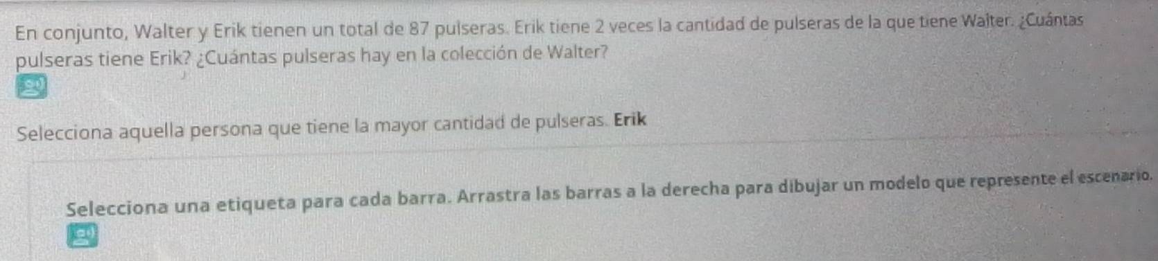 En conjunto, Walter y Erik tienen un total de 87 pulseras. Erik tiene 2 veces la cantidad de pulseras de la que tiene Walter. ¿Cuántas 
pulseras tiene Erik? ¿Cuántas pulseras hay en la colección de Walter? 
g 
Selecciona aquella persona que tiene la mayor cantidad de pulseras. Erik 
Selecciona una etiqueta para cada barra. Arrastra las barras a la derecha para dibujar un modelo que represente el escenario. 
a