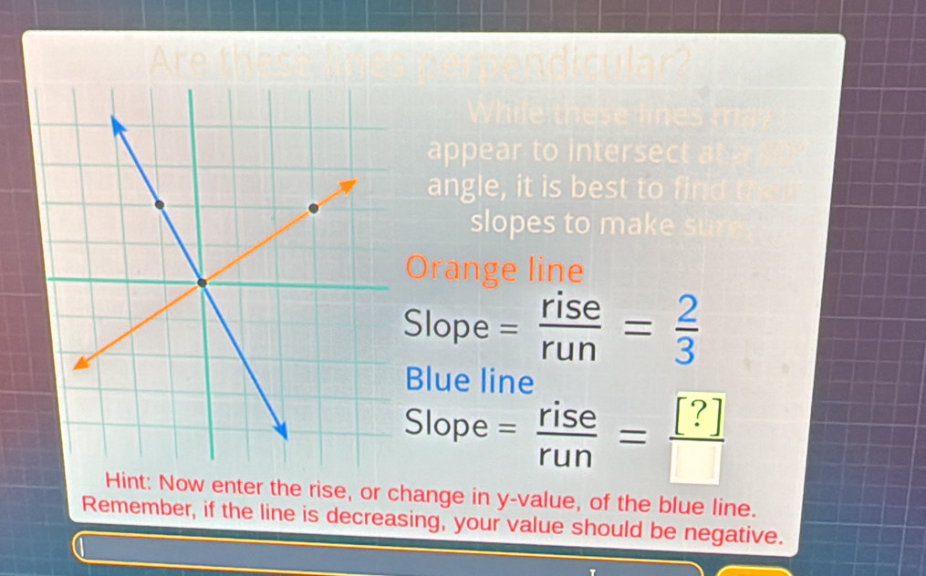 Are cular2
appear to intersect
angle, it is best to find
slopes t k
Orange line
Slope = rise/run = 2/3 
Blue line
Slope = rise/run = [?]/□  
Hint: Now enter the rise, or change in y -value, of the blue line.
Remember, if the line is decreasing, your value should be negative.