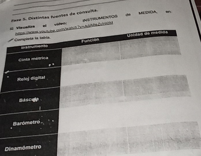 Faxe S. Distintas fuentes de consulta. 
C Visualira https:wx.voutube.comAatch?v=AdAteZcHiOM INSTRUMENTOS de MEDIDA en 
el video: 
Completa la tabla. 
Instrumento Unidad do medida 
Funcion 
Cinta métrica 
Reloj digital 
Báscula 
Barómetro 
Dinamómetro