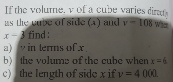 If the volume, v of a cube varies directly
as the cube of side (x) and v=108 whes
x=3 find:
a) v in terms of x.
b) the volume of the cube when x=6
c) the length of side x if v=4000.