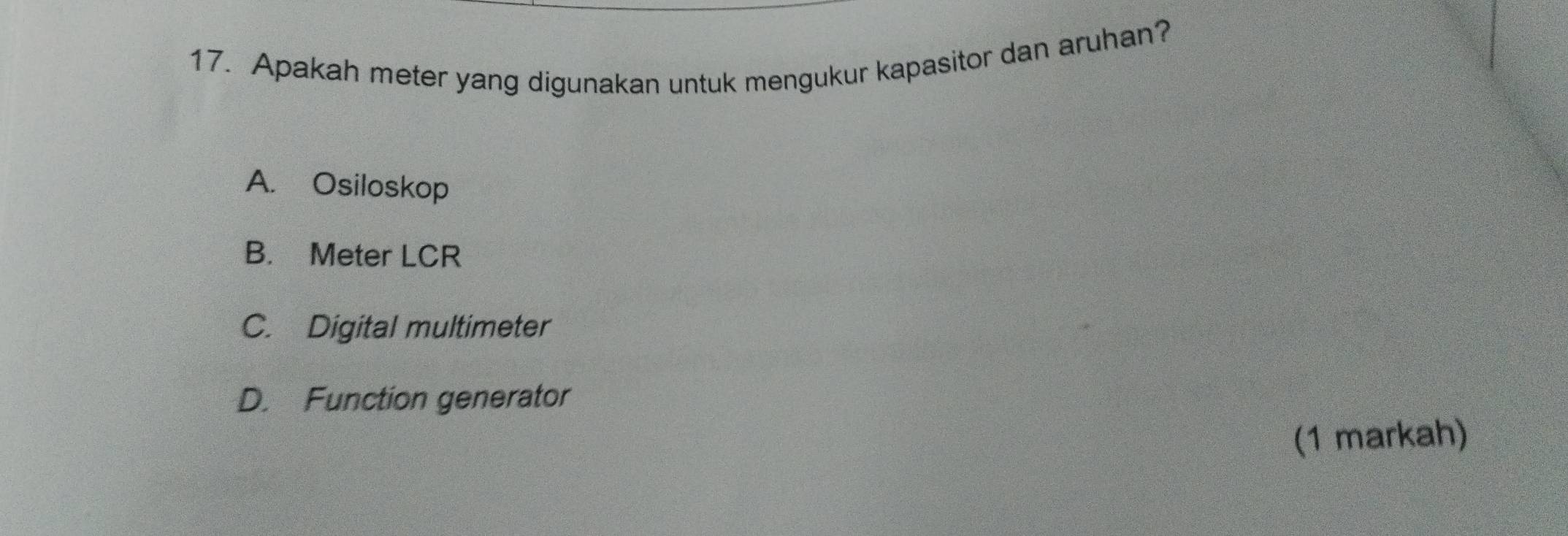 Apakah meter yang digunakan untuk mengukur kapasitor dan aruhan?
A. Osiloskop
B. Meter LCR
C. Digital multimeter
D. Function generator
(1 markah)