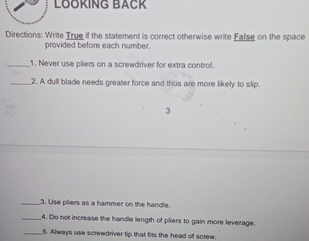LÖÖKING BACK 
Directions: Write True if the statement is correct otherwise write False on the space 
provided before each number. 
_1. Never use pliers on a screwdriver for extra control. 
_2. A dull blade needs greater force and thus are more likely to slip. 
3 
_3. Use pliers as a hammer on the handle. 
_4. Do not increase the handle length of pliers to gain more leverage. 
_5. Always use screwdriver tip that fits the head of screw.