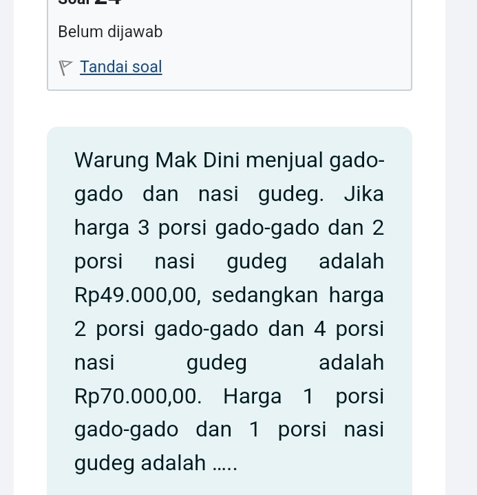 Belum dijawab 
Tandai soal 
Warung Mak Dini menjual gado- 
gado dan nasi gudeg. Jika 
harga 3 porsi gado-gado dan 2
porsi nasi gudeg adalah
Rp49.000,00, sedangkan harga
2 porsi gado-gado dan 4 porsi 
nasi gudeg adalah
Rp70.000,00. Harga 1 porsi 
gado-gado dan 1 porsi nasi 
gudeg adalah .....