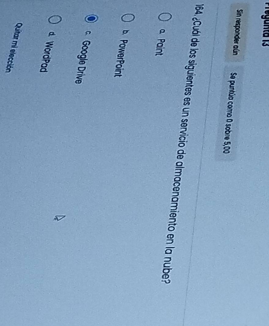 Sin responder aún Se puntúa como 0 sobre 5,00
164. ¿Cuál de los siguientes es un servicio de almacenamiento en la nube?
Paint
b. PowerPoint
Google Drive
d. WordPad
Quitar mi elección