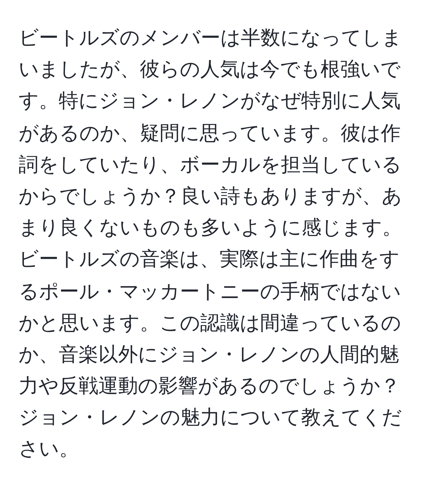 ビートルズのメンバーは半数になってしまいましたが、彼らの人気は今でも根強いです。特にジョン・レノンがなぜ特別に人気があるのか、疑問に思っています。彼は作詞をしていたり、ボーカルを担当しているからでしょうか？良い詩もありますが、あまり良くないものも多いように感じます。ビートルズの音楽は、実際は主に作曲をするポール・マッカートニーの手柄ではないかと思います。この認識は間違っているのか、音楽以外にジョン・レノンの人間的魅力や反戦運動の影響があるのでしょうか？ジョン・レノンの魅力について教えてください。