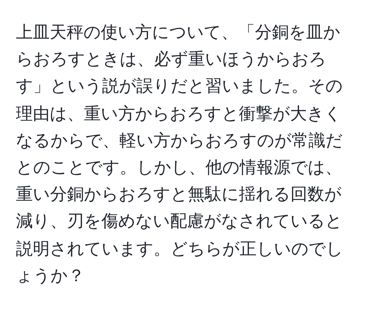 上皿天秤の使い方について、「分銅を皿からおろすときは、必ず重いほうからおろす」という説が誤りだと習いました。その理由は、重い方からおろすと衝撃が大きくなるからで、軽い方からおろすのが常識だとのことです。しかし、他の情報源では、重い分銅からおろすと無駄に揺れる回数が減り、刃を傷めない配慮がなされていると説明されています。どちらが正しいのでしょうか？