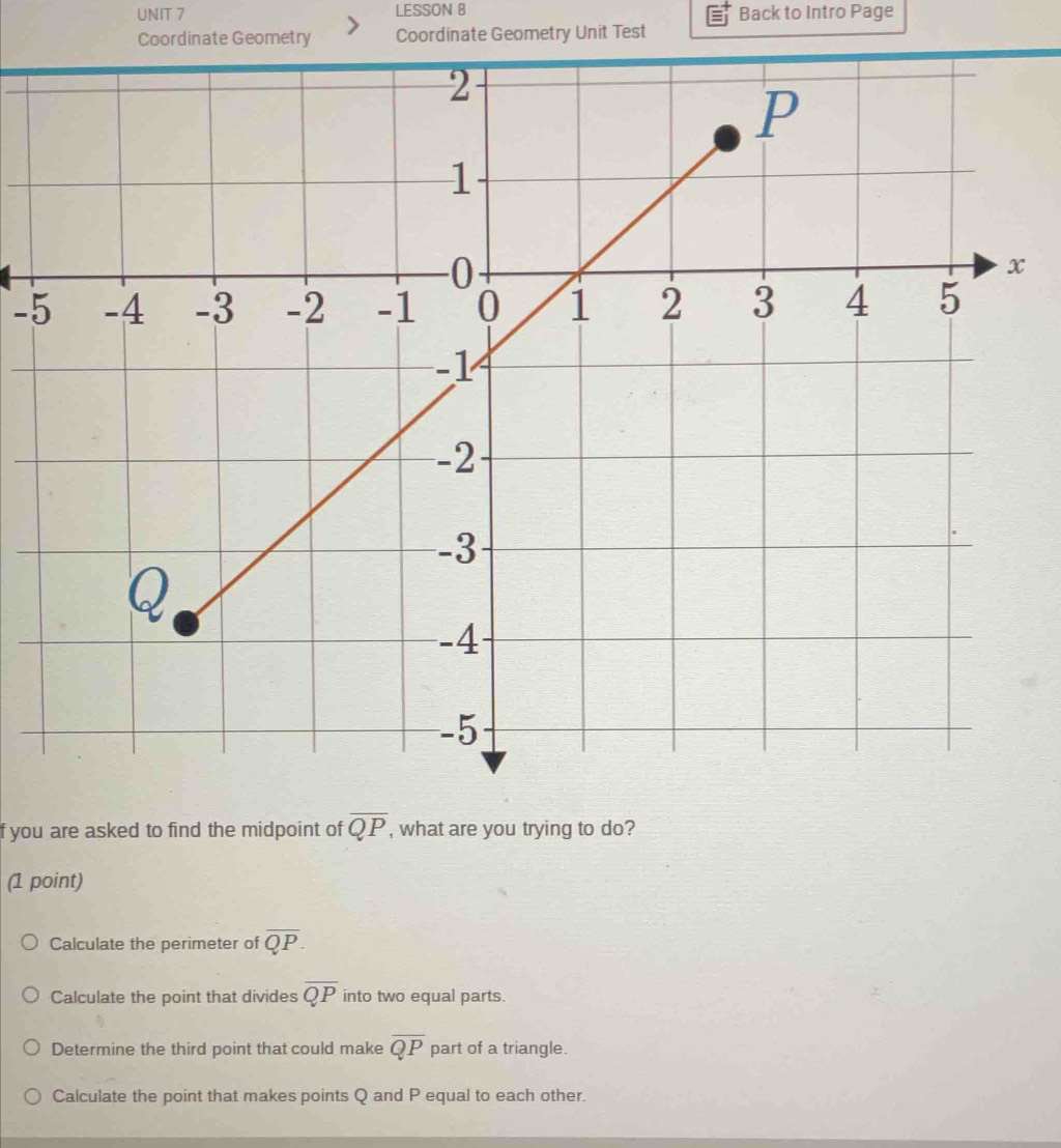 LESSON B Back to Intro Page
Coordinate Geometry Coordinate Geometry Unit Test
-5
f you are asked to find the midpoint of overline QP , what are you trying to do?
(1 point)
Calculate the perimeter of overline QP.
Calculate the point that divides overline QP into two equal parts.
Determine the third point that could make overline QP part of a triangle.
Calculate the point that makes points Q and P equal to each other.