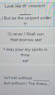 'Look like th' innocent 
_ 
/ But be the serpent under 
't' 
'O never / Shall sun 
that morrow see' 
'I may pour my spirits in 
thine 
ear' 
_ 
'Art not without 
, but without / The illness...'