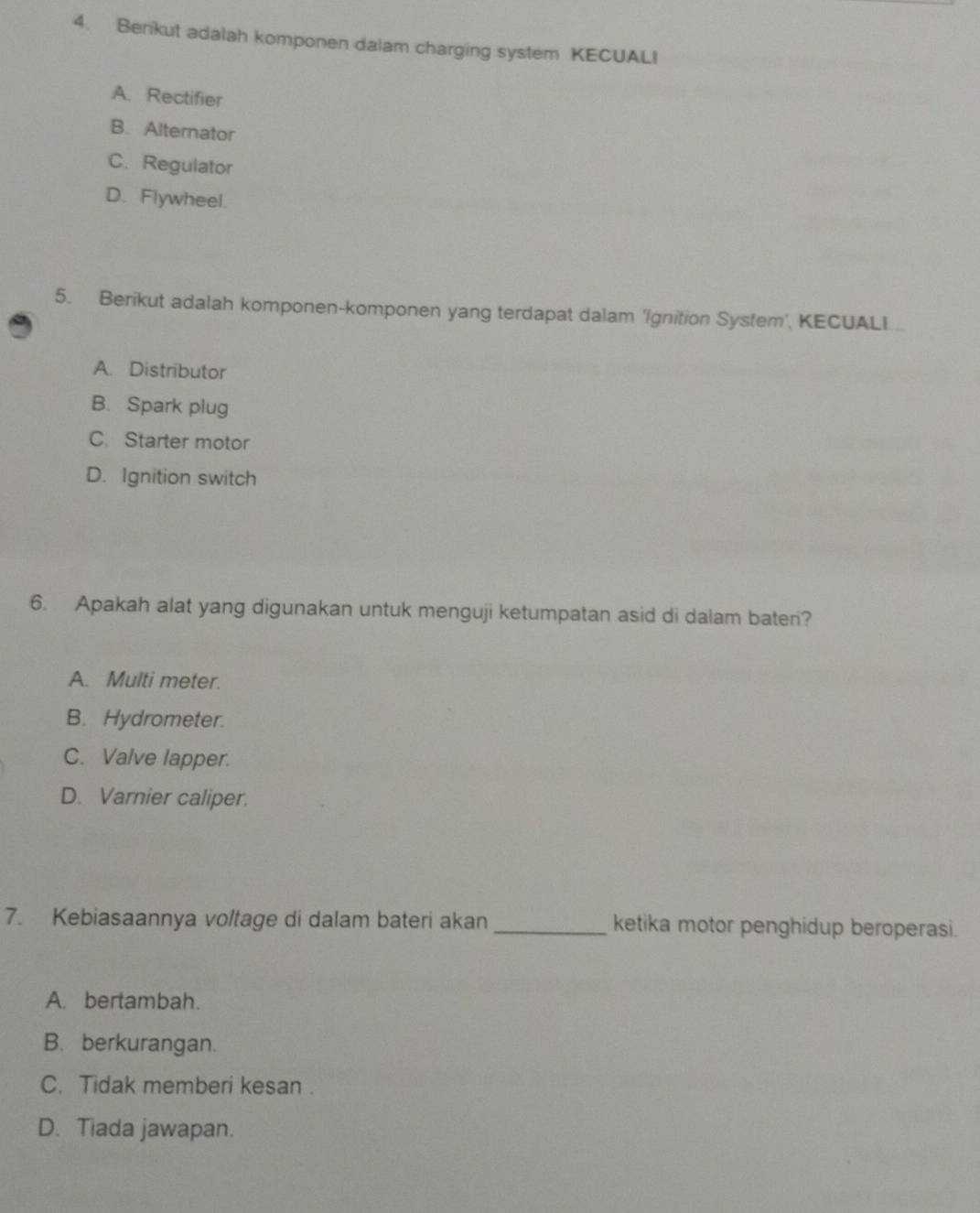 Benikut adalah komponen dalam charging system KECUALI
A. Rectifier
B. Alternator
C. Regulator
D. Flywheel.
5. Berikut adalah komponen-komponen yang terdapat dalam 'Ignition System', KECUALI...
A. Distributor
B. Spark plug
C. Starter motor
D. Ignition switch
6. Apakah alat yang digunakan untuk menguji ketumpatan asid di dalam bateri?
A. Multi meter.
B. Hydrometer.
C. Valve lapper.
D. Varnier caliper.
7. Kebiasaannya voltage di dalam bateri akan _ketika motor penghidup beroperasi.
A. bertambah.
B. berkurangan.
C. Tidak memberi kesan .
D. Tiada jawapan.