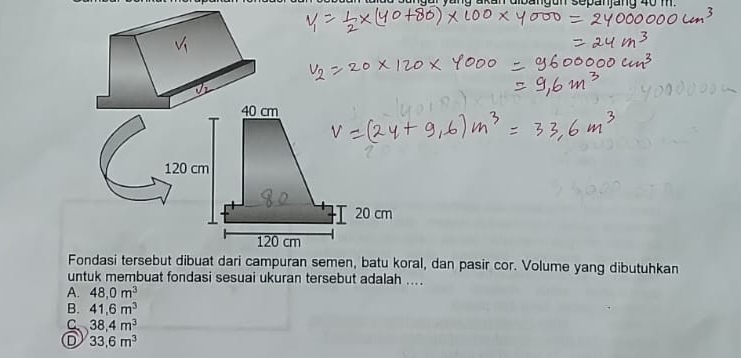 yang akan dibangun sepanjang 40 m.
40 cm
120 cm
20 cm
120 cm
Fondasi tersebut dibuat dari campuran semen, batu koral, dan pasir cor. Volume yang dibutuhkan
untuk membuat fondasi sesuai ukuran tersebut adalah ....
A. 48.0m^3
B. 41.6m^3
C 38,4m^3
o 33,6m^3