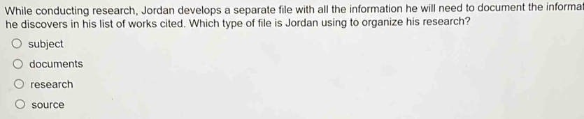 While conducting research, Jordan develops a separate file with all the information he will need to document the informa
he discovers in his list of works cited. Which type of file is Jordan using to organize his research?
subject
documents
research
source