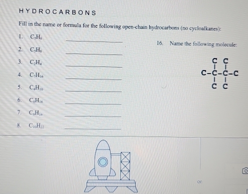 H Y D R O C A R B O N S 
Fill in the name or formula for the following open-chain hydrocarbons (no cycloalkanes): 
1. C_3H_6 _16. Name the following molecule: 
_ 
2. C_5H_8
_ 
3. C_2H_4
_ 
4. C_3H_1n
5. C_4H_10
_ 
6. C_3H_16
_ 
7. C_9H_16
_ 
8. C_10H_12
_