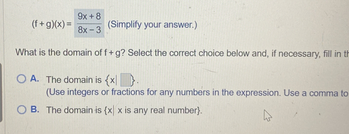 (f+g)(x)= (9x+8)/8x-3  (Simplify your answer.)
What is the domain of f+g ? Select the correct choice below and, if necessary, fill in th
A. The domain is  x|□ . 
(Use integers or fractions for any numbers in the expression. Use a comma to
B. The domain is  x|x is any real number.