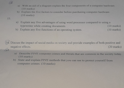 ① 
a) With an aid of a diagram explain the four components of a computer hardware. 
(10 marks) 
b) Explain the five factors to consider before purchasing computer hardware. 
(10 marks) 
15. 
a) Explain any five advantages of using word processor compared to using a 
typewriter while creating documents. (10 marks) 
b) Explain any five functions of an operating system. (10 marks) 
16. Discuss the impact of social media on society and provide examples of both positive and 
negative effects. (20 marks) 
17. 
a) Describe FIVE computer crimes and threats that are common in the society today. 
(10 marks) 
b) State and explain FIVE methods that you can use to protect yourself from 
computer crimes. (10 marks)