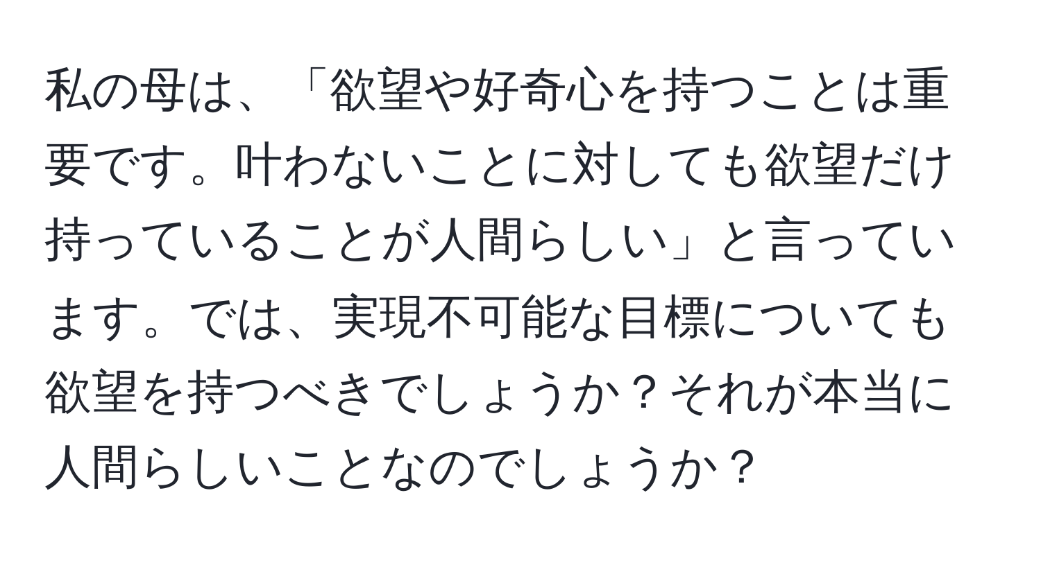 私の母は、「欲望や好奇心を持つことは重要です。叶わないことに対しても欲望だけ持っていることが人間らしい」と言っています。では、実現不可能な目標についても欲望を持つべきでしょうか？それが本当に人間らしいことなのでしょうか？