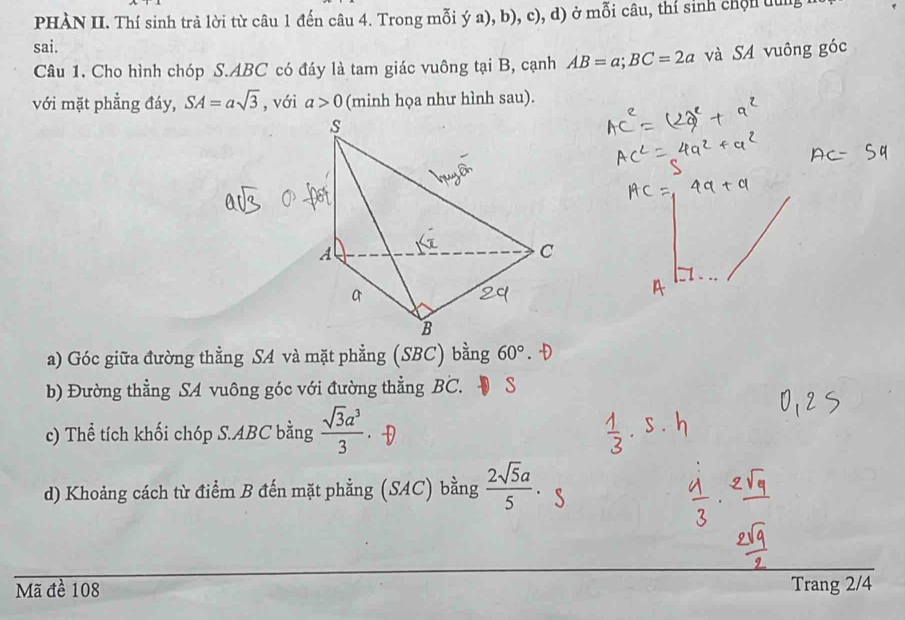 PHÀN II. Thí sinh trả lời từ câu 1 đến câu 4. Trong mỗi ý a), b), c), d) ở mỗi câu, thí sinh chộn dng 
sai. 
Câu 1. Cho hình chóp S. ABC có đáy là tam giác vuông tại B, cạnh AB=a; BC=2a và SA vuông góc 
với mặt phẳng đáy, SA=asqrt(3) , với a>0 (minh họa như hình sau). 
a) Góc giữa đường thằng SA và mặt phẳng (SBC) bằng 60°. 
b) Đường thẳng S4 vuông góc với đường thẳng BC. S 
c) Thể tích khối chóp S. ABC bằng  sqrt(3)a^3/3 
d) Khoảng cách từ điểm B đến mặt phẳng (SAC) bằng  2sqrt(5)a/5 
Mã đề 108 Trang 2/4