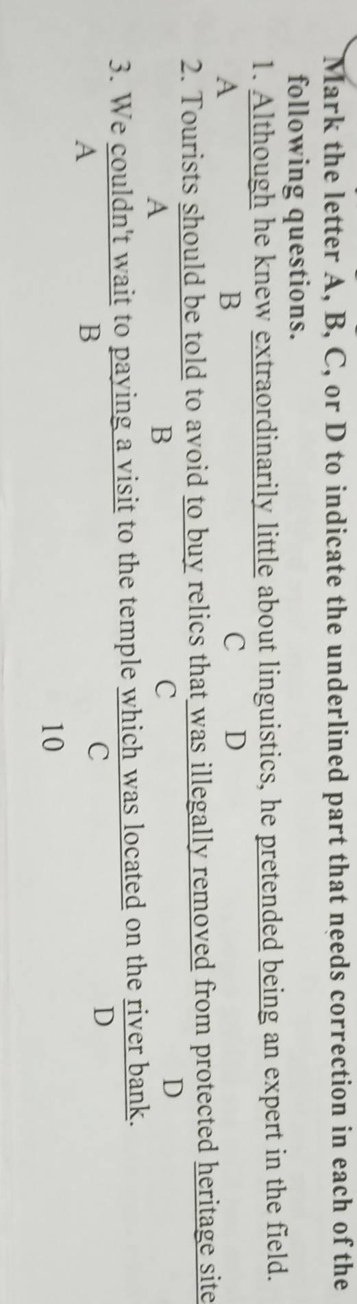 Mark the letter A, B, C, or D to indicate the underlined part that needs correction in each of the
following questions.
1. Although he knew extraordinarily little about linguistics, he pretended being an expert in the field.
A
B
C D
2. Tourists should be told to avoid to buy relics that was illegally removed from protected heritage site
A
B
C
D
3. We couldn't wait to paying a visit to the temple which was located on the river bank.
D
A
B
C
10