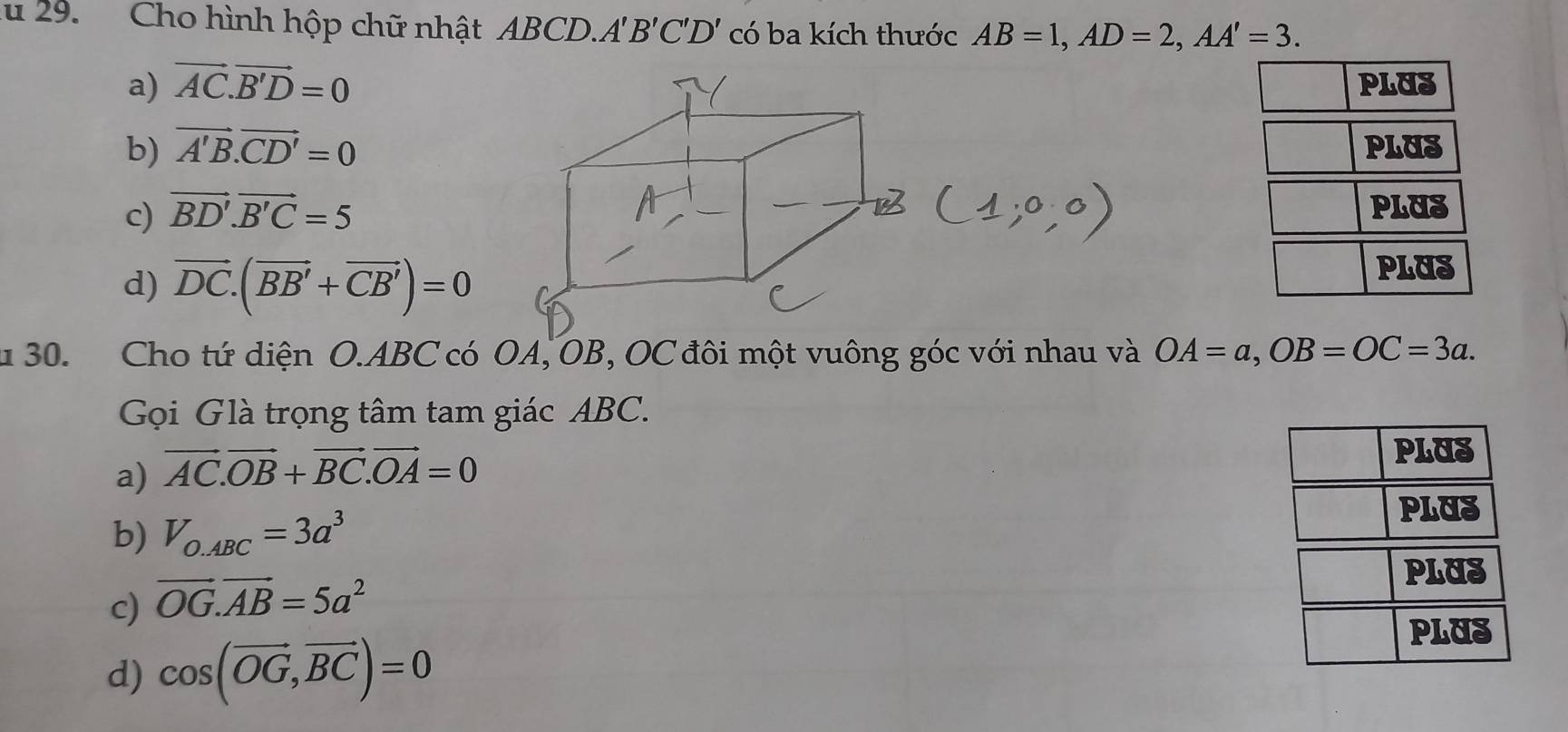 lu 29. Cho hình hộp chữ nhật ABCD.. A'B'C'D' có ba kích thước AB=1, AD=2, AA'=3.
a) vector AC.vector B'D=0 PLUS
b) vector A'B.vector CD'=0 PLUS
c) vector BD'.vector B'C=5 PLUS
d) vector DC.(vector BB'+vector CB')=0
PLUS
u 30. Cho tứ diện O. ABC có OA, OB, OC đôi một vuông góc với nhau và OA=a, OB=OC=3a. 
Gọi Glà trọng tâm tam giác ABC.
a) vector AC.vector OB+vector BC. vector OA=0 PLUS
b) V_O.ABC=3a^3
PLUS
PLUS
c) vector OG.vector AB=5a^2
PLUS
d) cos (vector OG,vector BC)=0