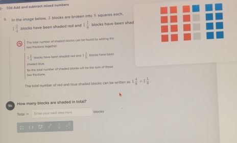 106 Add and subtract mixed numbers 
9. In the image bellow, 3 blocks are broken into 8 squares each.
1 2/4  blocks have been shaded red and 1 1/8  blocks have been shad 
a The total number of shaded blocks can be found by adding the 
two fractions nogether.
1 2/4  blocks have been shaded rad and 1 1/8  blocks have been 
shaded blue. 
tws fractions. So the total number of shaded blocks will be she sum of these 
The total number of red and blue shaded blocks can be written as 1 4/8 +1 1/8 . 
o How many blocks are shaded in total? 
Total = Enter your mext step here bliocks