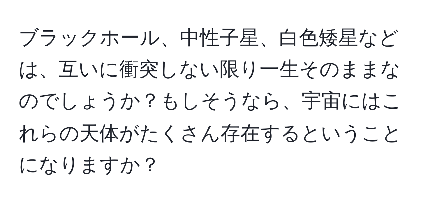 ブラックホール、中性子星、白色矮星などは、互いに衝突しない限り一生そのままなのでしょうか？もしそうなら、宇宙にはこれらの天体がたくさん存在するということになりますか？
