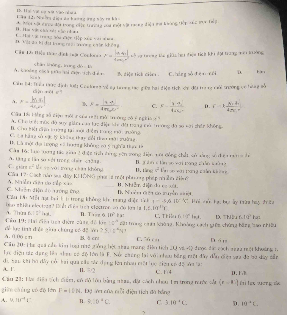 D. Hai vật cọ xát vào nhau.
Cầu 12: Nhiễm điện do hưởng ứng xảy ra khi:
A. Một vật được đặt trong điện trường của một vật mang điện mà không tiếp xúc trực tiếp.
B. Hai vật chà xát vào nhau.
C. Hai vật trung hòa điện tiếp xúc với nhau.
D. Vật đó bị đặt trong môi trường chân không.
Cầu 13: Biểu thức định luật Coulomb F=frac |q_1.q_2|4π varepsilon _0r^2 về sự tương tác giữa hai điện tích khi đặt trong môi trường
chần không, trong đó r là
A. khoảng cách giữa hai điện tích điểm. B. điện tích điểm . C. hằng số điệm môi. D. bán
kinh.
Cầu 14: Biểu thức định luật Coulomb về sự tương tác giữa hai điện tích khi đặt trong môi trường có hằng số
diện môi ε?
A. F=frac |q_1.q_2|4varepsilon _0varepsilon r^2.
B. F=frac |q_1.q_2|4π varepsilon _0varepsilon r^2. C. F=frac |q_1· q_2|4π varepsilon _0r. D. F=kfrac |q_1,q_2|4π varepsilon _0r^2.
Cầu 15: Hằng số điện môi ε của một môi trường có ý nghĩa gì?
A. Cho biết mức độ suy giảm của lực điện khi đặt trong môi trường đó so với chân không.
B. Cho biết điện trường tại một điểm trong môi trường.
C. Là hằng số vật lý không thay đổi theo môi trường.
D. Là một đại lượng vô hướng không có ý nghĩa thực tế.
Câu 16: Lực tương tác giữa 2 điện tích đứng yên trong điện môi đồng chất, có hằng số điện môi ε thì
A. tăng ε lần so với trong chân không. B. giảm ε lần so với trong chân không.
C. giảm varepsilon^2 lần so với trong chân không. D. tǎng varepsilon^2 lần so với trong chân không.
Câu 17: Cách nào sau đây KHÔNG phải là một phương pháp nhiễm điện?
A. Nhiễm điện do tiếp xúc. B. Nhiễm điện do cọ xát.
C. Nhiễm điện do hướng ứng. D. Nhiễm điện do truyền nhiệt.
Câu 18: Mỗi hạt bụi li ti trong không khí mang điện tích q=-9,6.10^(-13)C. Hỏi mỗi hạt bụi ấy thừa hay thiếu
bao nhiêu electron? Biết điện tích electron có độ lớn là 1,6.10^(-19)C.
A. Thừa 6.10^6hat. B. Thừa 6.10^5hat. C. Thiếu 6.10^6 | nạt. D. Thiếu 6.10^5 hat
nạt.
Câu 19: Hai điện tích diểm cùng độ lớn 10^(-9) đặt trong chân không. Khoảng cách giữa chúng bằng bao nhiêu
đề lực tính điện giữa chúng có độ lớn 2,5.10^(-6)N ?
A. 0,06 cm B. 6 cm C. 36 cm D. 6 m
Cầu 20: Hai quả cầu kim loại nhỏ giống hệt nhau mang điện tích 2Q và -Q được đặt cách nhau một khoảng r.
lực điện tác dụng lên nhau có độ lớn là F. Nối chúng lại với nhau bằng một dây dẫn điện sau đó bỏ dây dẫn
đi. Sau khi bó dây nổi hai quả cầu tác dụng lên nhau một lực điện có độ lớn là:
A. F. B. F/2 C. F/4 D. F/8
Câu 21: Hai điện tích điểm, có độ lớn bằng nhau, đặt cách nhau 1m trong nước cất (varepsilon =81) thì lực tương tác
giữa chúng có độ lớn F=10N. Độ lớn của mỗi điện tích đó bằng
A. 9.10^(-4)C. B. 9.10^(-8)C. C. 3.10^(-4)C. D. 10^(-4)C.