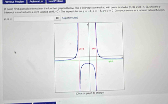 Previous Problem Problem List Next Problem 
(1 point) Find a possible formula for the function graphed below. The x-intercepts are marked with points located at (3,0) and (-4,0) , while the y - 
intercept is marked with a point located at (0,-2). The asymptotes are y=-1, x=-3 i, and x=2. Give your formula as a reduced rational function.
f(x)= □  □  ' help (formulas)