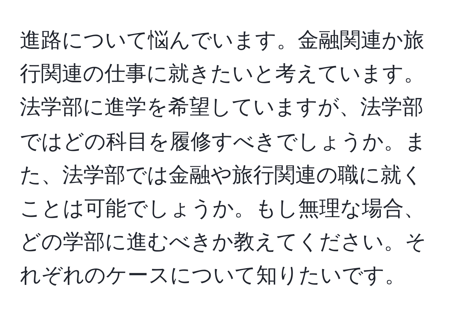 進路について悩んでいます。金融関連か旅行関連の仕事に就きたいと考えています。法学部に進学を希望していますが、法学部ではどの科目を履修すべきでしょうか。また、法学部では金融や旅行関連の職に就くことは可能でしょうか。もし無理な場合、どの学部に進むべきか教えてください。それぞれのケースについて知りたいです。