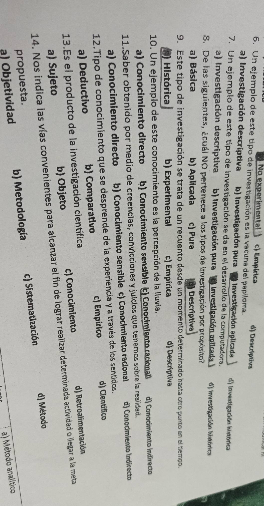 No experimental c) Empírica d) Descriptiva
6. Un ejemplo de este tipo de investigación es la vacuna del papiloma.
a) Investigación descriptiva b) Investigación pura The  Investigación aplicada d) Investigación histórica
7. Un ejemplo de este tipo de investigación se da en el desarrollo de la computadora.
a) Investigación descriptiva b) Investigación pura I Investigación aplicada d) Investigación histórica
8. De las siguientes, ¿cuál NO pertenece a los tipos de investigación por propósito
a) Básica b) Aplicada c) Pura d) Descriptiva
9. Este tipo de investigación se trata de un recuento desde un momento determinado hasta otro punto en el tiempo.
0) Histórica b) Experimental c) Empírica d) Descriptiva
10. Un ejemplo de este conocimiento es la percepción de la Iluvia.
a) Conocimiento directo b) Conocimiento sensible c) Conocimiento racional d) Conocimiento indirecto
11.Saber obtenido por medio de creencias, convicciones y juicios que tenemos sobre la realidad.
a) Conocimiento directo b) Conocimiento sensible c) Conocimiento racional d) Conocimiento indirecto
12.Tipo de conocimiento que se desprende de la experiencia y a través de los sentidos.
a) Deductivo b) Comparativo c) Empírico d) Científico
13.Es el producto de la investigación científica
a) Sujeto b) Objeto c) Conocimiento d) Retroalimentación
14. Nos indica las vías convenientes para alcanzar el fin de lograr realizar determinada actividad o llegar a la meta
d) Método
propuesta.
a) Objetividad b) Metodología c) Sistematización
a) Método analítico