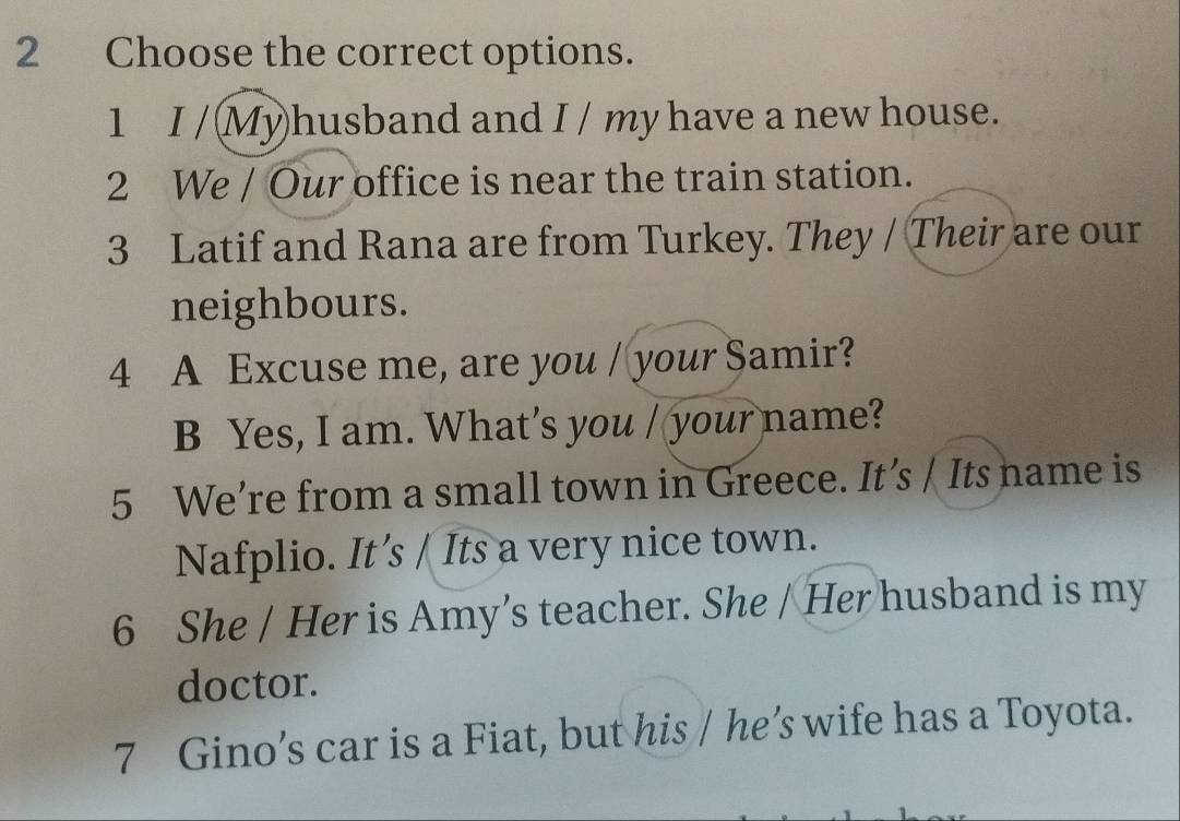 Choose the correct options. 
1 I / (Myhusband and I / my have a new house. 
2 We / Our office is near the train station. 
3 Latif and Rana are from Turkey. They / Their are our 
neighbours. 
4 A Excuse me, are you / your Samir? 
B Yes, I am. What’s you / your name? 
5 We’re from a small town in Greece. It’s / Its name is 
Nafplio. It’s / Its a very nice town. 
6 She / Her is Amy’s teacher. She / Her husband is my 
doctor. 
7 Gino’s car is a Fiat, but his / he’s wife has a Toyota.