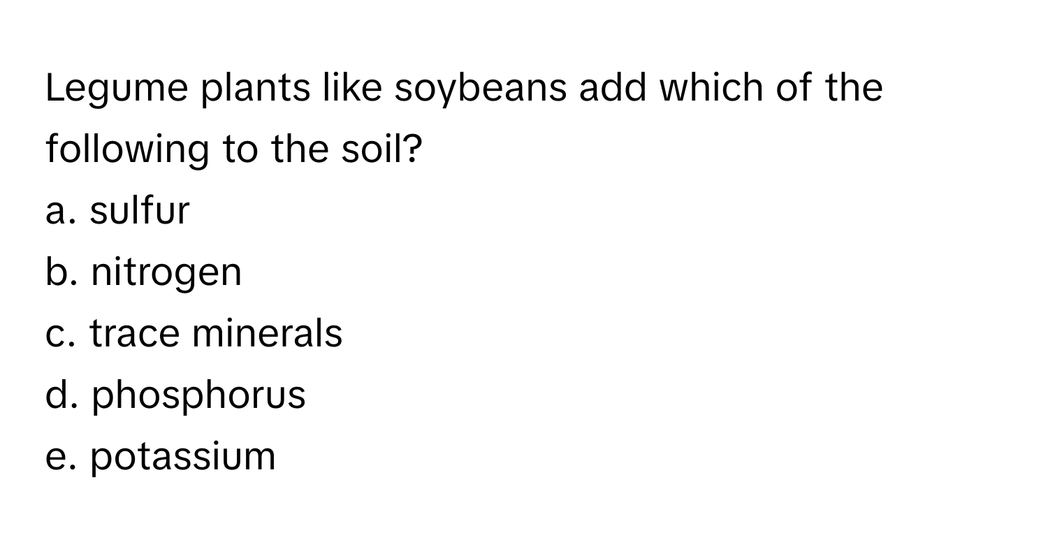 Legume plants like soybeans add which of the following to the soil?

a. sulfur
b. nitrogen
c. trace minerals
d. phosphorus
e. potassium