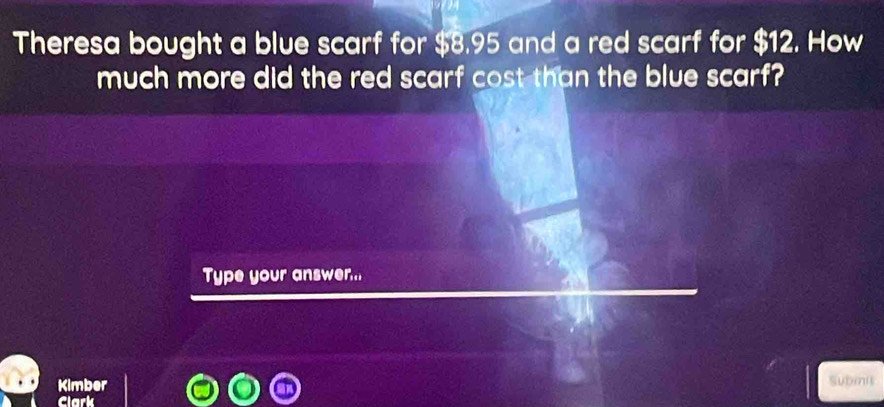 Theresa bought a blue scarf for $8.95 and a red scarf for $12. How 
much more did the red scarf cost than the blue scarf? 
Type your answer.. 
Kimber Submit 
Clark