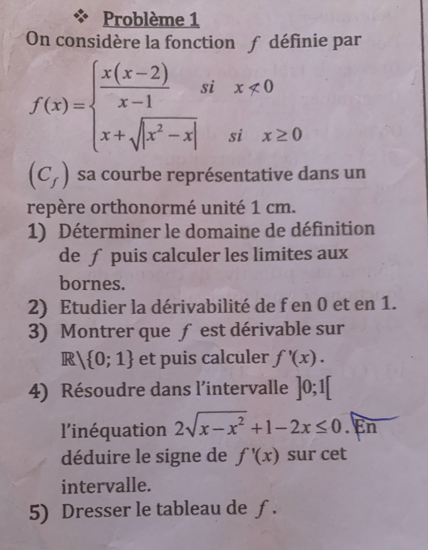 Problème 1 
On considère la fonction £ définie par
f(x)=beginarrayl  (x(x-2))/x-1 six<0 x+sqrt(|x^2-x|)six≥ 0endarray.
(C_f) sa courbe représentative dans un 
repère orthonormé unité 1 cm. 
1) Déterminer le domaine de définition 
de ƒ puis calculer les limites aux 
bornes. 
2) Etudier la dérivabilité de f en 0 et en 1. 
3) Montrer que f est dérivable sur
R / 0;1 et puis calculer f'(x). 
4) Résoudre dans l'intervalle ]0;1[
l'inéquation 2sqrt(x-x^2)+1-2x≤ 0.En 
déduire le signe de f'(x) sur cet 
intervalle. 
5) Dresser le tableau de ƒ .