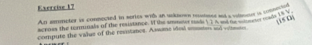 An ammeter is connected in series with an unknown resusaned and a volameter is connected 
l1s0 
across the terminals of the resistance. If the ammeter reads 12 A and the voltmeter reads 18 V
compute the value of the resistance. Assume ideal ammeters and voltmater.