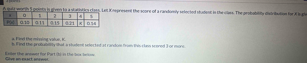 A quiz worth 5 points is given to a statistics class. Lepresent the score of a randomly selected student in the class. The probability distribution for X is giv
a. Find the missing value, K.
b. Find the probability that a student selected at random from this class scored 3 or more.
Enter the answer for Part (b) in the box below.
Give an exact answer.