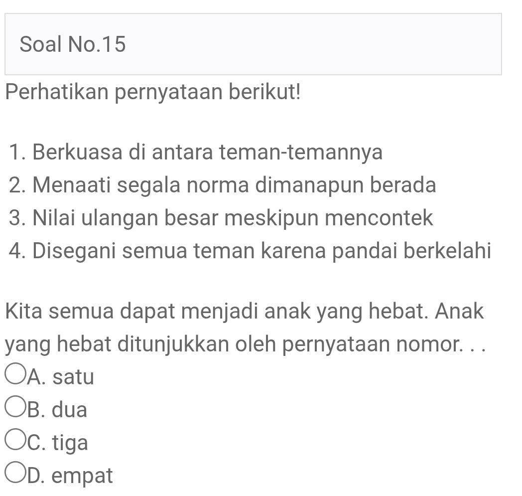 Soal No.15
Perhatikan pernyataan berikut!
1. Berkuasa di antara teman-temannya
2. Menaati segala norma dimanapun berada
3. Nilai ulangan besar meskipun mencontek
4. Disegani semua teman karena pandai berkelahi
Kita semua dapat menjadi anak yang hebat. Anak
yang hebat ditunjukkan oleh pernyataan nomor. . .
A. satu
B. dua
C. tiga
D. empat