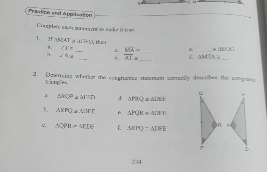 R
E M
Practice and Application 
Complete each statement to make it true. 
1. If △ MAT≌ △ GEO _ , then e. _ ≌ △ EOG
a. ∠ T≌ overline MA≌
c. 
b. ∠ A≌
_ 
_ 
d. overline AT≌ _ f. △ MTA≌ _ 
2. Determine whether the congruence statement correctly describes the congruent 
triangles. 
a. △ RQP≌ △ FED d. △ PRQ≌ △ DEF
b. △ RPQ≌ △ DFE e. △ PQR≌ △ DFE
c. △ QPR≌ △ EDF f. △ RPQ≌ △ DFE

334