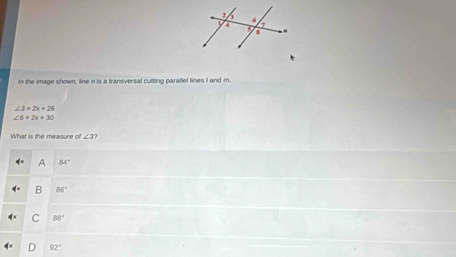 In the image shown, line n is a transversal cutting parallel lines I and m.
∠ 3=2x+26
∠ 6=2x+30
What is the measure of ∠ 3 2
A 84°
B 86°
C 88°
D 92°