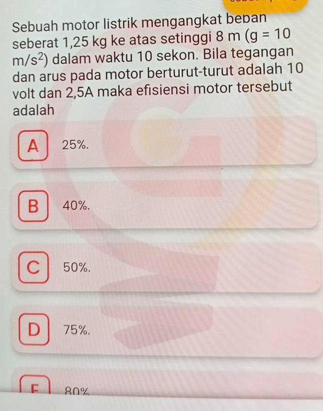 Sebuah motor listrik mengangkat beban
seberat 1,25 kg ke atas setinggi 8m(g=10
m/s^2) dalam waktu 10 sekon. Bila tegangan
dan arus pada motor berturut-turut adalah 10
volt dan 2,5A maka efisiensi motor tersebut
adalah
A 25%.
B 40%.
C 50%.
D 75%.

80%