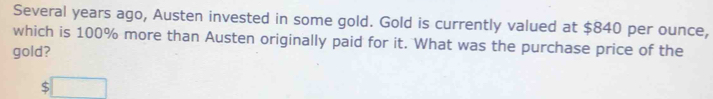 Several years ago, Austen invested in some gold. Gold is currently valued at $840 per ounce, 
which is 100% more than Austen originally paid for it. What was the purchase price of the 
gold?
$□