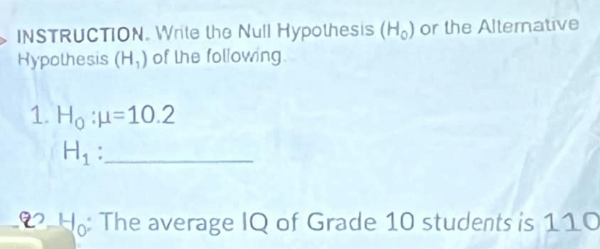 INSTRUCTION. Write the Null Hypothesis (H_0) or the Alterative 
Hypothesis (H_1) of the following 
1. H_0:mu =10.2
_ H_1
22 3-1 ): The average IQ of Grade 10 students is 110