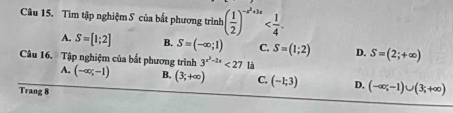 Tìm tập nghiệm S của bất phương trình ( 1/2 )^-x^2+3x .
A. S=[1;2] B. S=(-∈fty ;1) C. S=(1;2) D. S=(2;+∈fty )
Câu 16. Tập nghiệm của bất phương trình 3^(x^2)-2x<27</tex> là
A. (-∈fty ;-1) B. (3;+∈fty ) C. (-1;3) D. (-∈fty ;-1)∪ (3;+∈fty )
Trang 8