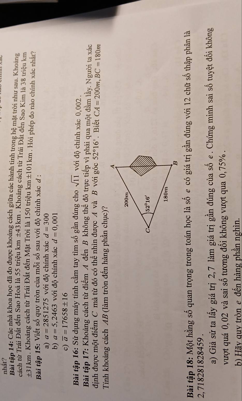 nhất?
Bài tập 14: Các nhà khoa học đã đo được khoảng cách giữa các hành tinh trong hệ mặt trời như sau. Khoảng
cách từ Trái Đất đến Sao Hoả là 55 triệu km± 43km. Khoảng cách từ Trái Đất đến Sao Kim là 38 triệu km
±31km. Khoảng cách từ Trái Đất đến Mặt Trời là 150 triệu km±101km . Hỏi phép đo nào chính xác nhất?
Bài tập 15: Viết số quy tròn của mỗi số sau với độ chính xác d :
a) a=2851275 với độ chính xác d=300
b) a=5,2463 với độ chính xác d=0,001
c) overline a=17658± 16
Bài tập 16: Sử dụng máy tính cầm tay tìm số gần đúng cho sqrt(11) với độ chính xác 0,002.
Bài tập 17: Khoảng cách từ điểm A đến B không thể đô trực tiếp vì phải qua một đầm lầy. Người ta xác
định được một điểm C mà từ đó có thể nhìn được A và B với góc 52°16'. Biết CA=200m,BC=180m
Tính khoảng cách AB (làm tròn đến hàng phần chục)?
Bài tập 18: Một hằng số quan trọng trong toán học là số e có giá trị gần đúng với 12 chữ số thập phân là
2, 718281828459 .
a) Giả sử ta lấy giá trị 2,7 làm giá trị gần đúng của số e . Chứng minh sai số tuyệt đối không
vượt quá 0,02 và sai số tương đối không vượt qua 0,75% .
b) Hãy quy tròn e đến hàng phần nghìn.
