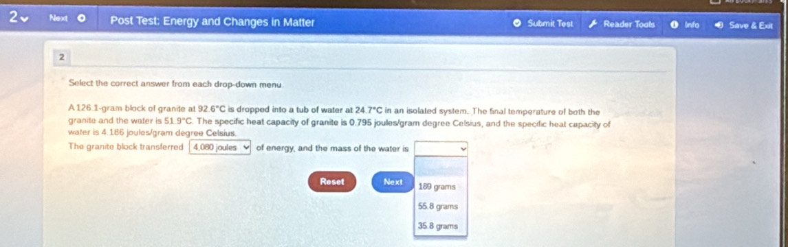 Next Post Test: Energy and Changes in Matter Submit Test Reader Tools Info Save & Exit
2
Select the correct answer from each drop-down menu
A 126.1-gram block of granite at 92.6°C is dropped into a tub of water at 24.7°C in an isolated system. The final temperature of both the
granite and the water is 51.9°C The specific heat capacity of granite is 0.795 joules/gram degree Celsius, and the specific heat capacity of
water is 4.186 joules/gram degree Celsius.
The granite block transferred 4,080 joules of energy, and the mass of the water is
Reset Next 189 grams
55.8 grams
35.8 grams