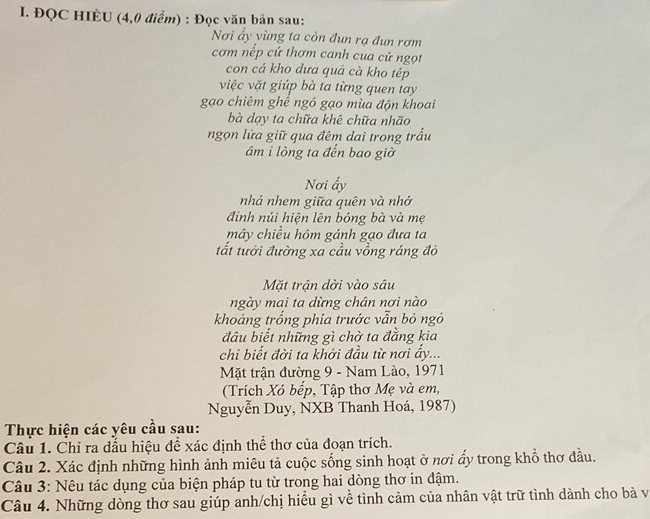 ĐQC HIÉU (4,0 điểm) : Đọc văn bản sau: 
Nơi ấy yùng ta còn đun rạ đun rơm 
cơm nếp cứ thơm canh cua cứ ngọt 
con cá kho dưa quả cà kho tép 
việc vặt giúp bà ta từng quen tay 
gạo chiêm ghể ngô gạo mùa độn khoai 
bà dạy ta chữa khê chữa nhão 
ngọn lửa giữ qua đêm dai trong trấu 
âm i lòng ta đến bao giờ 
Nơi ấy 
nhá nhem giữa quên và nhớ 
đinh núi hiện lên bóng bà và mẹ 
mây chiều hôm gánh gạo đưa ta 
tất tưởi đường xa cầu vồng ráng đỏ 
Mặt trận dời vào sâu 
ngày mai ta dừng chân nơi nào 
khoảng trống phía trước vẫn bỏ ngô 
đâu biết những gì chờ ta đằng kia 
chi biết đời ta khởi đầu từ nơi ẩy... 
Mặt trận đường 9 - Nam Lào, 1971 
(Trích Xó bếp, Tập thơ Mẹ và em, 
Nguyễn Duy, NXB Thanh Hoá, 1987) 
Thực hiện các yêu cầu sau: 
Câu 1. Chỉ ra dầu hiệu để xác định thể thơ của đoạn trích. 
Câu 2. Xác định những hình ảnh miêu tả cuộc sống sinh hoạt ở nơi ẩy trong khổ thơ đầu. 
Câu 3: Nêu tác dụng của biện pháp tu từ trong hai dòng thơ in đậm. 
Câu 4. Những dòng thơ sau giúp anh/chị hiểu gì về tình cảm của nhân vật trữ tình dành cho bà và