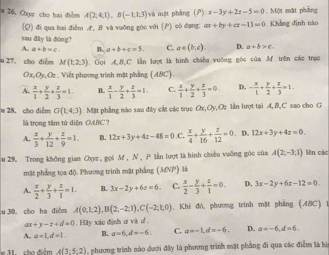 Oxyz cho hai điễm A(2;4;1),B(-1;1;3) và mặt phẳng (P): x-3y+2z-5=0. Một mặt phẳng
(Q) đi qua hai điểm A, B và vuông góc với (P) có dạng: ax+by+cz-11=0 Khẳng định nào
sau đây là đúng?
A. a+b=c. B. a+b+c=5. C. a∈ (b;c). D. a+b>c.
u 27. cho điểm M(1;2;3). Gọi A,B,C lần lượt là hình chiếu vuông góc của M trên các trục
Ox,Oy,Oz . Viết phương trình mặt phẳng (ABC).
A.  x/1 + y/2 + z/3 =1. B.  x/1 - y/2 + z/3 =1. C.  x/1 + y/2 + z/3 =0. D. - x/1 + y/2 + z/3 =1.
u 28. cho điểm G(1;4;3). Mặt phẳng nào sau đây cắt các trục Ox,Oy,Oz lần lượt tại A,B,C sao cho G
là trọng tâm tứ diện OABC ?
A.  x/3 + y/12 + z/9 =1. B. 12x+3y+4z-48=0 .C.  x/4 + y/16 + z/12 =0. D. 12x+3y+4z=0.
Au 29. Trong không gian Oxyz , gọi M , N , P lần lượt là hình chiếu vuông góc của A(2;-3;1) lên các
mặt phẳng tọa độ. Phương trình mặt phẳng (MNP) là
A.  x/2 + y/3 + z/1 =1. B. 3x-2y+6z=6. C.  x/2 - y/3 + z/1 =0. D. 3x-2y+6z-12=0.
u 30. cho ba điểm A(0;1;2),B(2;-2;1),C(-2;1;0). Khi đó, phương trình mặt phẳng (ABC) 1
ax+y-z+d=0. Hãy xác định a và d .
A. a=1,d=1.
B. a=6,d=-6. C. a=-1,d=-6. D. a=-6,d=6.
# 31. cho điểm A(3;5;2) , phương trình nào dưới đây là phương trình mặt phẳng đi qua các điểm là hì