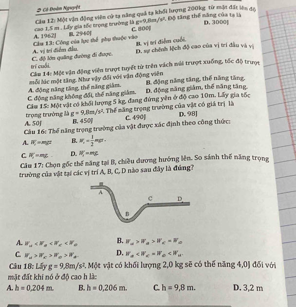 Cô Đoàn Nguyệt
Câu 12: Một vận động viên cử tạ nâng quả tạ khối lượng 200kg từ mặt đất lên đã
cao 1,5 m . Lấy gia tốc trọng trường là g=9,8m/s^2 1 Độ tăng thế năng của tạ là
D. 3000]
A. 1962J B. 2940J C. 800J
Câu 13: Công của lực thế phụ thuộc vào
A. vị trí điểm đầu. B. vị trí điểm cuối.
C. độ lớn quãng đường đi được. D. sự chênh lệch độ cao của vị trí đầu và vị
trí cuối.
Câu 14: Một vận động viên trượt tuyết từ trên vách núi trượt xuống, tốc độ trượi
mỗi lúc một tăng. Như vậy đối với vận động viên
A. động năng tăng, thế năng giảm. B. động năng tăng, thế năng tăng.
C. động năng không đổi, thế năng giảm. D. động năng giảm, thế năng tăng.
Câu 15: Một vật có khối lượng 5 kg, đang đứng yên ở độ cao 10m. Lấy gia tốc
trọng trường là g=9,8m/s^2. Thế năng trọng trường của vật có giá trị là
A. 50J B. 450J C. 490J D. 98J
Câu 16: Thế năng trọng trường của vật được xác định theo công thức:
A. W_r=mgz B. W_r= 1/2 mgz.
C. W_t=mg. D. W_1=mg.
Câu 17: Chọn gốc thế năng tại B, chiều dương hướng lên. So sánh thế năng trọng
trường của vật tại các vị trí A, B, C, D nào sau đây là đúng?

A
C D
B
A. W_u B. W_u>W_uB>W_rC=W_wD
C. W_u>W_c>W_a>W_a. D. W_a
Câu 18: Lấy g=9,8m/s^2 C. Một vật có khối lượng 2,0 kg sẽ có thế năng 4,0J đối với
mặt đất khi nó ở độ cao h là:
A. h=0,204m. B. h=0,206m. C. h=9,8m. D. 3,2 m