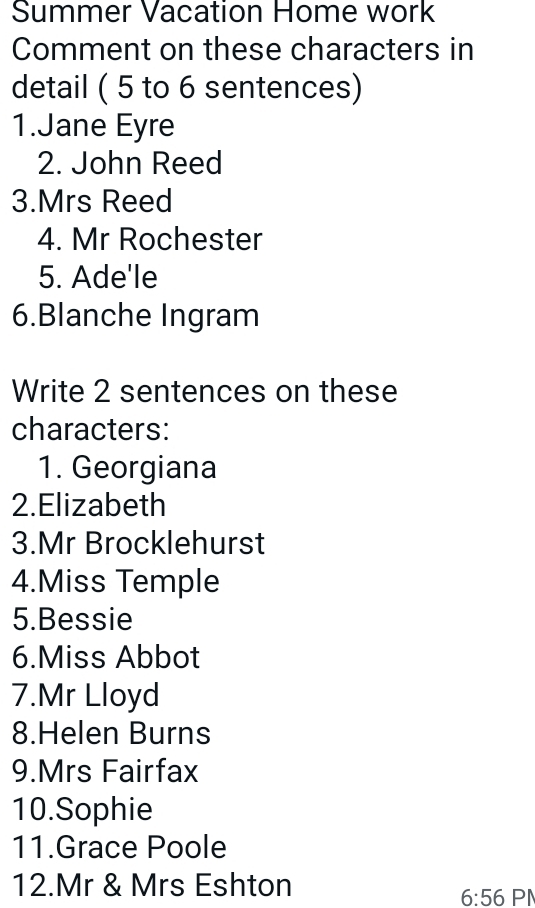 Summer Vacation Home work 
Comment on these characters in 
detail ( 5 to 6 sentences) 
1.Jane Eyre 
2. John Reed 
3.Mrs Reed 
4. Mr Rochester 
5. Ade'le 
6.Blanche Ingram 
Write 2 sentences on these 
characters: 
1. Georgiana 
2.Elizabeth 
3.Mr Brocklehurst 
4.Miss Temple 
5.Bessie 
6.Miss Abbot 
7.Mr Lloyd 
8.Helen Burns 
9.Mrs Fairfax 
10.Sophie 
11.Grace Poole 
12.Mr & Mrs Eshton
6:56 PN