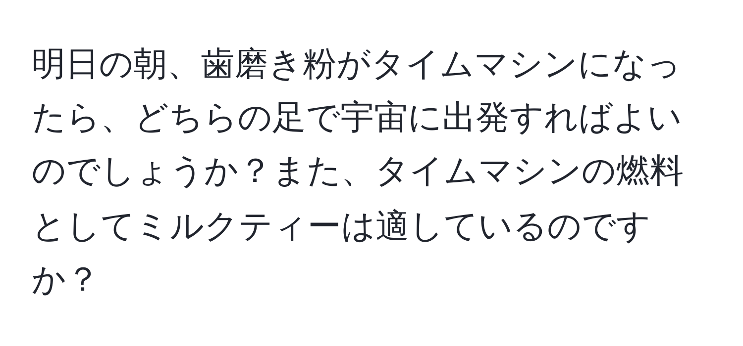 明日の朝、歯磨き粉がタイムマシンになったら、どちらの足で宇宙に出発すればよいのでしょうか？また、タイムマシンの燃料としてミルクティーは適しているのですか？